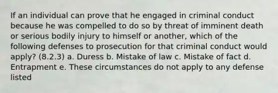 If an individual can prove that he engaged in criminal conduct because he was compelled to do so by threat of imminent death or serious bodily injury to himself or another, which of the following defenses to prosecution for that criminal conduct would apply? (8.2.3) a. Duress b. Mistake of law c. Mistake of fact d. Entrapment e. These circumstances do not apply to any defense listed