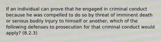 If an individual can prove that he engaged in criminal conduct because he was compelled to do so by threat of imminent death or serious bodily injury to himself or another, which of the following defenses to prosecution for that criminal conduct would apply? (8.2.3)