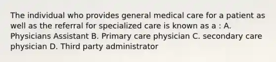 The individual who provides general medical care for a patient as well as the referral for specialized care is known as a : A. Physicians Assistant B. Primary care physician C. secondary care physician D. Third party administrator