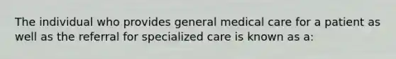 The individual who provides general medical care for a patient as well as the referral for specialized care is known as a: