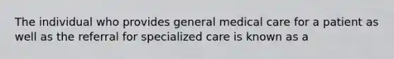 The individual who provides general medical care for a patient as well as the referral for specialized care is known as a