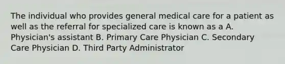 The individual who provides general medical care for a patient as well as the referral for specialized care is known as a A. Physician's assistant B. Primary Care Physician C. Secondary Care Physician D. Third Party Administrator