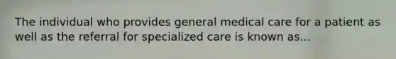 The individual who provides general medical care for a patient as well as the referral for specialized care is known as...