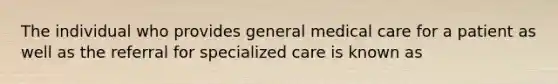 The individual who provides general medical care for a patient as well as the referral for specialized care is known as