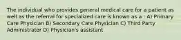 The individual who provides general medical care for a patient as well as the referral for specialized care is known as a : A) Primary Care Physician B) Secondary Care Physician C) Third Party Administrator D) Physician's assistant