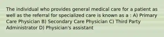 The individual who provides general medical care for a patient as well as the referral for specialized care is known as a : A) Primary Care Physician B) Secondary Care Physician C) Third Party Administrator D) Physician's assistant