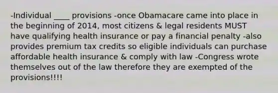 -Individual ____ provisions -once Obamacare came into place in the beginning of 2014, most citizens & legal residents MUST have qualifying health insurance or pay a financial penalty -also provides premium tax credits so eligible individuals can purchase affordable health insurance & comply with law -Congress wrote themselves out of the law therefore they are exempted of the provisions!!!!