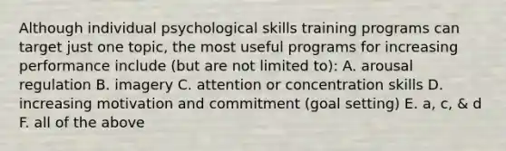 Although individual psychological skills training programs can target just one topic, the most useful programs for increasing performance include (but are not limited to): A. arousal regulation B. imagery C. attention or concentration skills D. increasing motivation and commitment (goal setting) E. a, c, & d F. all of the above