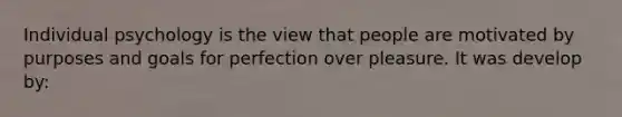 Individual psychology is the view that people are motivated by purposes and goals for perfection over pleasure. It was develop by: