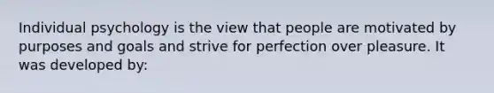 Individual psychology is the view that people are motivated by purposes and goals and strive for perfection over pleasure. It was developed by: