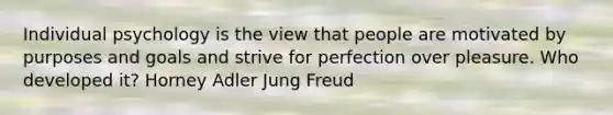 Individual psychology is the view that people are motivated by purposes and goals and strive for perfection over pleasure. Who developed it? Horney Adler Jung Freud