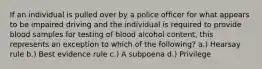 If an individual is pulled over by a police officer for what appears to be impaired driving and the individual is required to provide blood samples for testing of blood alcohol content, this represents an exception to which of the following? a.) Hearsay rule b.) Best evidence rule c.) A subpoena d.) Privilege