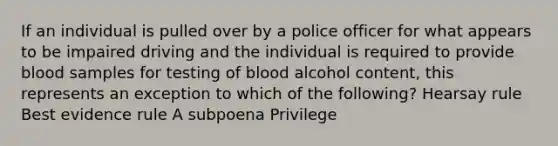 If an individual is pulled over by a police officer for what appears to be impaired driving and the individual is required to provide blood samples for testing of blood alcohol content, this represents an exception to which of the following? Hearsay rule Best evidence rule A subpoena Privilege