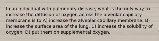 In an individual with pulmonary disease, what is the only way to increase the diffusion of oxygen across the alveolar-capillary membrane is to A) increase the alveolar-capillary membrane. B) increase the surface area of the lung. C) increase the solubility of oxygen. D) put them on supplemental oxygen.