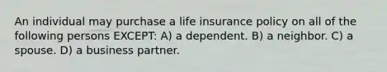 An individual may purchase a life insurance policy on all of the following persons EXCEPT: A) a dependent. B) a neighbor. C) a spouse. D) a business partner.