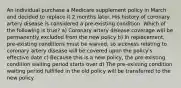 An individual purchase a Medicare supplement policy in March and decided to replace it 2 months later. His history of coronary artery disease is considered a pre-existing condition. Which of the following is true? a) Coronary artery disease coverage will be permanently excluded from the new policy b) In replacement, pre-existing conditions must be waived, so sickness relating to coronary artery disease will be covered upon the policy's effective date c) Because this is a new policy, the pre-existing condition waiting period starts over d) The pre-existing condition waiting period fulfilled in the old policy will be transferred to the new policy