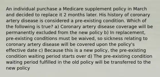 An individual purchase a Medicare supplement policy in March and decided to replace it 2 months later. His history of coronary artery disease is considered a pre-existing condition. Which of the following is true? a) Coronary artery disease coverage will be permanently excluded from the new policy b) In replacement, pre-existing conditions must be waived, so sickness relating to coronary artery disease will be covered upon the policy's effective date c) Because this is a new policy, the pre-existing condition waiting period starts over d) The pre-existing condition waiting period fulfilled in the old policy will be transferred to the new policy