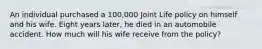 An individual purchased a 100,000 Joint Life policy on himself and his wife. Eight years later, he died in an automobile accident. How much will his wife receive from the policy?