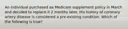 An individual purchased aa Medicare supplement policy in March and decided to replace it 2 months later. His history of coronary artery disease is considered a pre-existing condition. Which of the following is true?