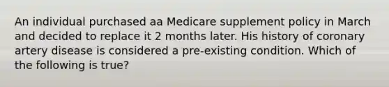 An individual purchased aa Medicare supplement policy in March and decided to replace it 2 months later. His history of coronary artery disease is considered a pre-existing condition. Which of the following is true?