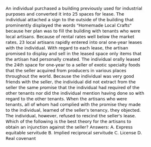 An individual purchased a building previously used for industrial purposes and converted it into 25 spaces for lease. The individual attached a sign to the outside of the building that prominently displayed the words "Homemade Local Crafts" because her plan was to fill the building with tenants who were local artisans. Because of rental rates well below the market rates, 23 local artisans rapidly entered into oral one-year leases with the individual. With regard to each lease, the artisan promised to display and sell in the leased space only items that the artisan had personally created. The individual orally leased the 24th space for one-year to a seller of exotic specialty foods that the seller acquired from producers in various places throughout the world. Because the individual was very good friends with the seller, the individual did not extract from the seller the same promise that the individual had required of the other tenants nor did the individual mention having done so with regard to the other tenants. When the artisans who were tenants, all of whom had complied with the promise they made to the individual, learned of the seller's tenancy, they objected. The individual, however, refused to rescind the seller's lease. Which of the following is the best theory for the artisans to obtain an injunction against the seller? Answers: A. Express equitable servitude B. Implied reciprocal servitude C. License D. Real covenant