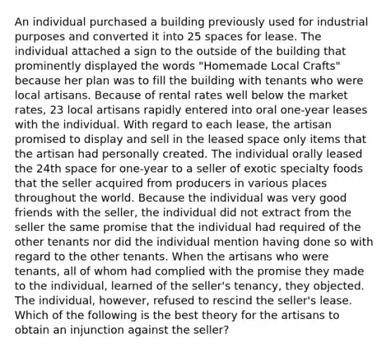 An individual purchased a building previously used for industrial purposes and converted it into 25 spaces for lease. The individual attached a sign to the outside of the building that prominently displayed the words "Homemade Local Crafts" because her plan was to fill the building with tenants who were local artisans. Because of rental rates well below the market rates, 23 local artisans rapidly entered into oral one-year leases with the individual. With regard to each lease, the artisan promised to display and sell in the leased space only items that the artisan had personally created. The individual orally leased the 24th space for one-year to a seller of exotic specialty foods that the seller acquired from producers in various places throughout the world. Because the individual was very good friends with the seller, the individual did not extract from the seller the same promise that the individual had required of the other tenants nor did the individual mention having done so with regard to the other tenants. When the artisans who were tenants, all of whom had complied with the promise they made to the individual, learned of the seller's tenancy, they objected. The individual, however, refused to rescind the seller's lease. Which of the following is the best theory for the artisans to obtain an injunction against the seller?