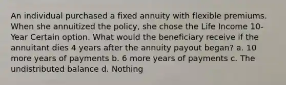 An individual purchased a fixed annuity with flexible premiums. When she annuitized the policy, she chose the Life Income 10-Year Certain option. What would the beneficiary receive if the annuitant dies 4 years after the annuity payout began? a. 10 more years of payments b. 6 more years of payments c. The undistributed balance d. Nothing