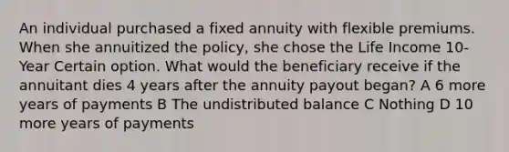 An individual purchased a fixed annuity with flexible premiums. When she annuitized the policy, she chose the Life Income 10-Year Certain option. What would the beneficiary receive if the annuitant dies 4 years after the annuity payout began? A 6 more years of payments B The undistributed balance C Nothing D 10 more years of payments