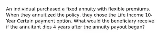 An individual purchased a fixed annuity with flexible premiums. When they annuitized the policy, they chose the Life Income 10-Year Certain payment option. What would the beneficiary receive if the annuitant dies 4 years after the annuity payout began?