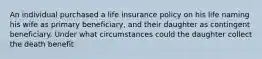 An individual purchased a life insurance policy on his life naming his wife as primary beneficiary, and their daughter as contingent beneficiary. Under what circumstances could the daughter collect the death benefit