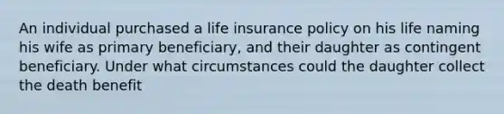 An individual purchased a life insurance policy on his life naming his wife as primary beneficiary, and their daughter as contingent beneficiary. Under what circumstances could the daughter collect the death benefit