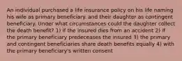 An individual purchased a life insurance policy on his life naming his wife as primary beneficiary. and their daughter as contingent beneficiary. Under what circumstances could the daughter collect the death benefit? 1) if the insured dies from an accident 2) if the primary beneficiary predeceases the insured 3) the primary and contingent beneficiaries share death benefits equally 4) with the primary beneficiary's written consent