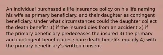 An individual purchased a life insurance policy on his life naming his wife as primary beneficiary. and their daughter as contingent beneficiary. Under what circumstances could the daughter collect the death benefit? 1) if the insured dies from an accident 2) if the primary beneficiary predeceases the insured 3) the primary and contingent beneficiaries share death benefits equally 4) with the primary beneficiary's written consent