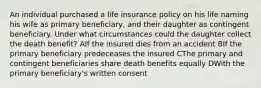 An individual purchased a life insurance policy on his life naming his wife as primary beneficiary, and their daughter as contingent beneficiary. Under what circumstances could the daughter collect the death benefit? AIf the insured dies from an accident BIf the primary beneficiary predeceases the insured CThe primary and contingent beneficiaries share death benefits equally DWith the primary beneficiary's written consent