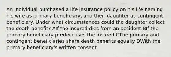 An individual purchased a life insurance policy on his life naming his wife as primary beneficiary, and their daughter as contingent beneficiary. Under what circumstances could the daughter collect the death benefit? AIf the insured dies from an accident BIf the primary beneficiary predeceases the insured CThe primary and contingent beneficiaries share death benefits equally DWith the primary beneficiary's written consent