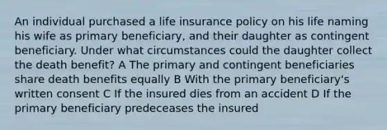 An individual purchased a life insurance policy on his life naming his wife as primary beneficiary, and their daughter as contingent beneficiary. Under what circumstances could the daughter collect the death benefit? A The primary and contingent beneficiaries share death benefits equally B With the primary beneficiary's written consent C If the insured dies from an accident D If the primary beneficiary predeceases the insured