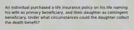 An individual purchased a life insurance policy on his life naming his wife as primary beneficiary, and their daughter as contingent beneficiary. Under what circumstances could the daughter collect the death benefit?