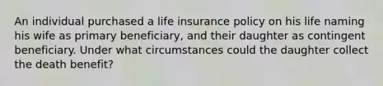 An individual purchased a life insurance policy on his life naming his wife as primary beneficiary, and their daughter as contingent beneficiary. Under what circumstances could the daughter collect the death benefit?