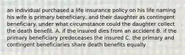 an individual purchased a life insurance policy on his life naming his wife is primary beneficiary, and their daughter as contingent beneficiary. under what circumstance could the daughter collect the death benefit. A. if the insured dies from an accident B. if the primary beneficiary predeceases the insured C. the primary and contingent beneficiaries share death benefits equally