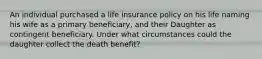 An individual purchased a life insurance policy on his life naming his wife as a primary beneficiary, and their Daughter as contingent beneficiary. Under what circumstances could the daughter collect the death benefit?