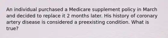 An individual purchased a Medicare supplement policy in March and decided to replace it 2 months later. His history of coronary artery disease is considered a preexisting condition. What is true?