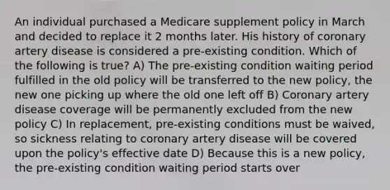 An individual purchased a Medicare supplement policy in March and decided to replace it 2 months later. His history of coronary artery disease is considered a pre-existing condition. Which of the following is true? A) The pre-existing condition waiting period fulfilled in the old policy will be transferred to the new policy, the new one picking up where the old one left off B) Coronary artery disease coverage will be permanently excluded from the new policy C) In replacement, pre-existing conditions must be waived, so sickness relating to coronary artery disease will be covered upon the policy's effective date D) Because this is a new policy, the pre-existing condition waiting period starts over