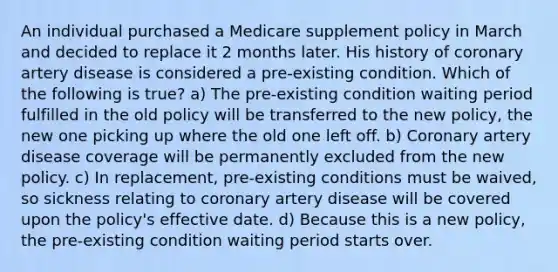 An individual purchased a Medicare supplement policy in March and decided to replace it 2 months later. His history of coronary artery disease is considered a pre-existing condition. Which of the following is true? a) The pre-existing condition waiting period fulfilled in the old policy will be transferred to the new policy, the new one picking up where the old one left off. b) Coronary artery disease coverage will be permanently excluded from the new policy. c) In replacement, pre-existing conditions must be waived, so sickness relating to coronary artery disease will be covered upon the policy's effective date. d) Because this is a new policy, the pre-existing condition waiting period starts over.