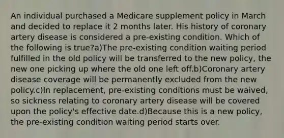 An individual purchased a Medicare supplement policy in March and decided to replace it 2 months later. His history of coronary artery disease is considered a pre-existing condition. Which of the following is true?a)The pre-existing condition waiting period fulfilled in the old policy will be transferred to the new policy, the new one picking up where the old one left off.b)Coronary artery disease coverage will be permanently excluded from the new policy.c)In replacement, pre-existing conditions must be waived, so sickness relating to coronary artery disease will be covered upon the policy's effective date.d)Because this is a new policy, the pre-existing condition waiting period starts over.