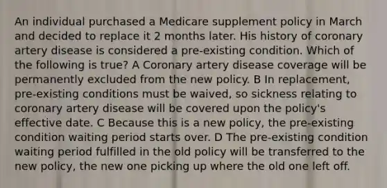 An individual purchased a Medicare supplement policy in March and decided to replace it 2 months later. His history of coronary artery disease is considered a pre-existing condition. Which of the following is true? A Coronary artery disease coverage will be permanently excluded from the new policy. B In replacement, pre-existing conditions must be waived, so sickness relating to coronary artery disease will be covered upon the policy's effective date. C Because this is a new policy, the pre-existing condition waiting period starts over. D The pre-existing condition waiting period fulfilled in the old policy will be transferred to the new policy, the new one picking up where the old one left off.