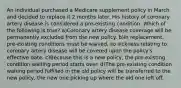 An individual purchased a Medicare supplement policy in March and decided to replace it 2 months later. His history of coronary artery disease is considered a pre-existing condition. Which of the following is true? a)Coronary artery disease coverage will be permanently excluded from the new policy. b)In replacement, pre-existing conditions must be waived, so sickness relating to coronary artery disease will be covered upon the policy's effective date. c)Because this is a new policy, the pre-existing condition waiting period starts over. d)The pre-existing condition waiting period fulfilled in the old policy will be transferred to the new policy, the new one picking up where the old one left off.