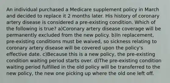 An individual purchased a Medicare supplement policy in March and decided to replace it 2 months later. His history of coronary artery disease is considered a pre-existing condition. Which of the following is true? a)Coronary artery disease coverage will be permanently excluded from the new policy. b)In replacement, pre-existing conditions must be waived, so sickness relating to coronary artery disease will be covered upon the policy's effective date. c)Because this is a new policy, the pre-existing condition waiting period starts over. d)The pre-existing condition waiting period fulfilled in the old policy will be transferred to the new policy, the new one picking up where the old one left off.