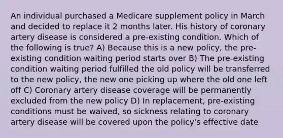 An individual purchased a Medicare supplement policy in March and decided to replace it 2 months later. His history of coronary artery disease is considered a pre-existing condition. Which of the following is true? A) Because this is a new policy, the pre-existing condition waiting period starts over B) The pre-existing condition waiting period fulfilled the old policy will be transferred to the new policy, the new one picking up where the old one left off C) Coronary artery disease coverage will be permanently excluded from the new policy D) In replacement, pre-existing conditions must be waived, so sickness relating to coronary artery disease will be covered upon the policy's effective date