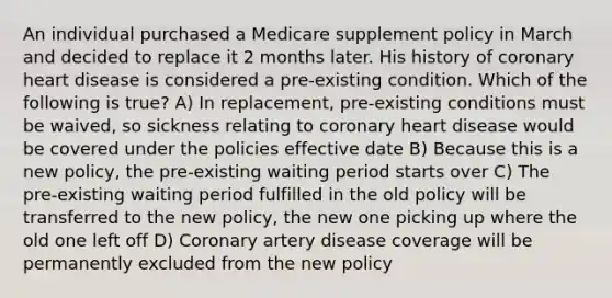 An individual purchased a Medicare supplement policy in March and decided to replace it 2 months later. His history of coronary heart disease is considered a pre-existing condition. Which of the following is true? A) In replacement, pre-existing conditions must be waived, so sickness relating to coronary heart disease would be covered under the policies effective date B) Because this is a new policy, the pre-existing waiting period starts over C) The pre-existing waiting period fulfilled in the old policy will be transferred to the new policy, the new one picking up where the old one left off D) Coronary artery disease coverage will be permanently excluded from the new policy