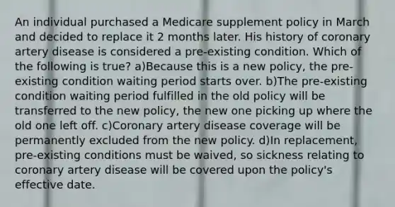 An individual purchased a Medicare supplement policy in March and decided to replace it 2 months later. His history of coronary artery disease is considered a pre-existing condition. Which of the following is true? a)Because this is a new policy, the pre-existing condition waiting period starts over. b)The pre-existing condition waiting period fulfilled in the old policy will be transferred to the new policy, the new one picking up where the old one left off. c)Coronary artery disease coverage will be permanently excluded from the new policy. d)In replacement, pre-existing conditions must be waived, so sickness relating to coronary artery disease will be covered upon the policy's effective date.